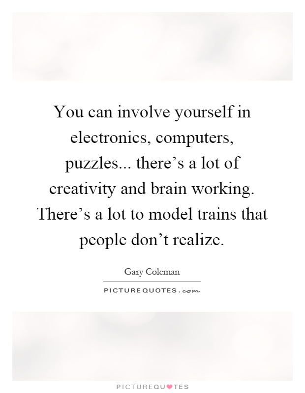 You can involve yourself in electronics, computers, puzzles... there's a lot of creativity and brain working. There's a lot to model trains that people don't realize Picture Quote #1