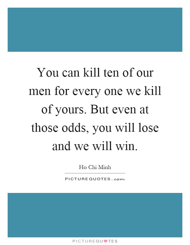 You can kill ten of our men for every one we kill of yours. But even at those odds, you will lose and we will win Picture Quote #1