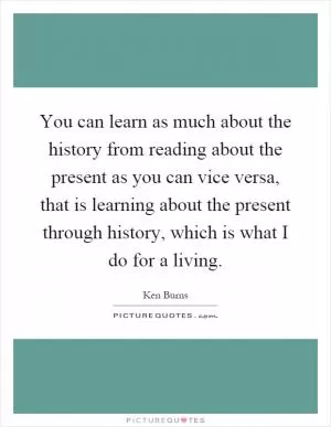You can learn as much about the history from reading about the present as you can vice versa, that is learning about the present through history, which is what I do for a living Picture Quote #1