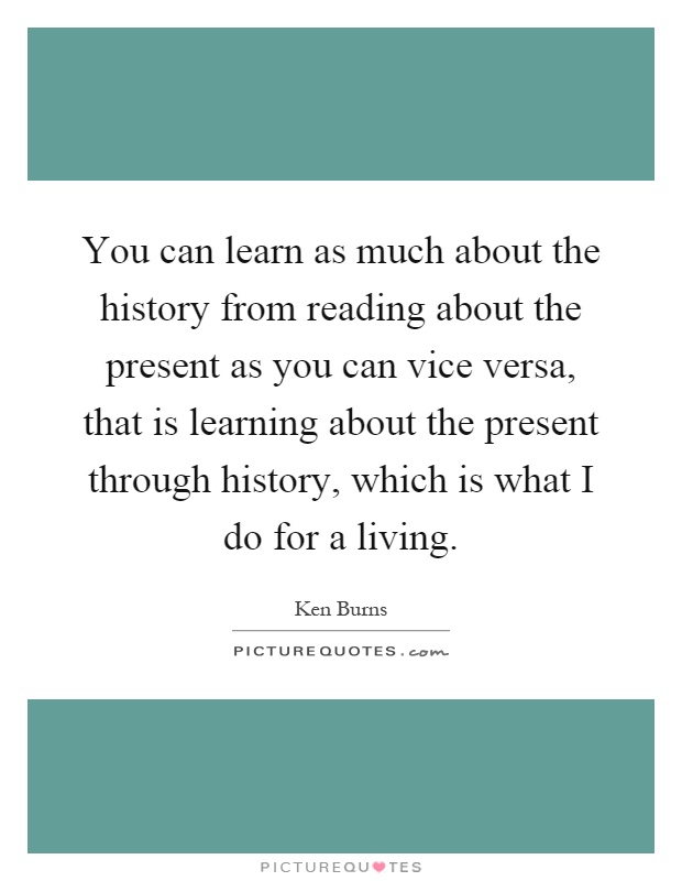 You can learn as much about the history from reading about the present as you can vice versa, that is learning about the present through history, which is what I do for a living Picture Quote #1