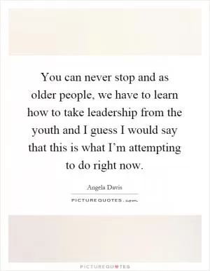You can never stop and as older people, we have to learn how to take leadership from the youth and I guess I would say that this is what I’m attempting to do right now Picture Quote #1