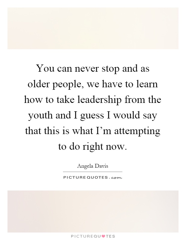You can never stop and as older people, we have to learn how to take leadership from the youth and I guess I would say that this is what I'm attempting to do right now Picture Quote #1