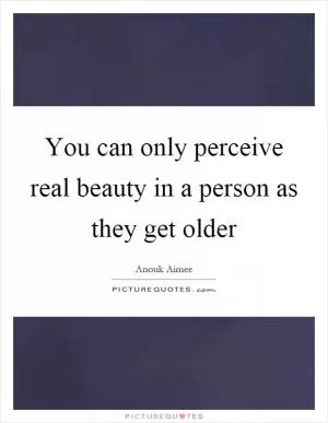 You can only perceive real beauty in a person as they get older Picture Quote #1