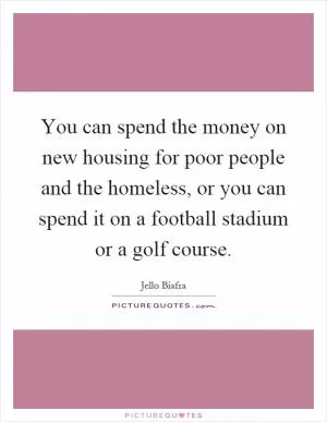 You can spend the money on new housing for poor people and the homeless, or you can spend it on a football stadium or a golf course Picture Quote #1