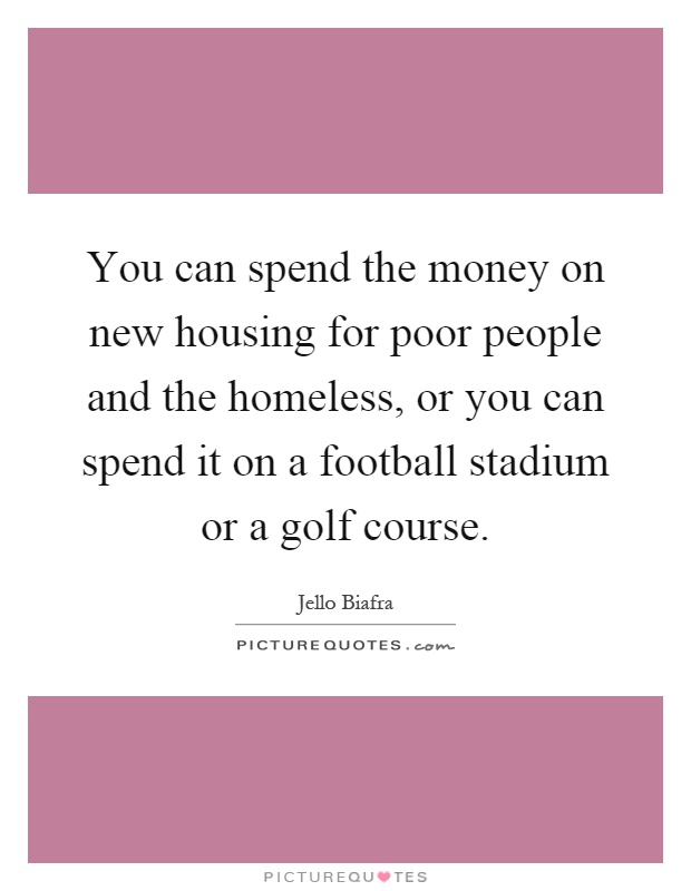 You can spend the money on new housing for poor people and the homeless, or you can spend it on a football stadium or a golf course Picture Quote #1