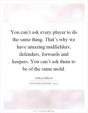 You can’t ask every player to do the same thing. That’s why we have amazing midfielders, defenders, forwards and keepers. You can’t ask them to be of the same mold Picture Quote #1