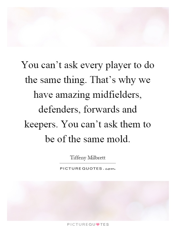 You can't ask every player to do the same thing. That's why we have amazing midfielders, defenders, forwards and keepers. You can't ask them to be of the same mold Picture Quote #1