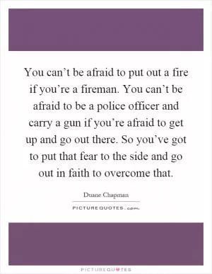 You can’t be afraid to put out a fire if you’re a fireman. You can’t be afraid to be a police officer and carry a gun if you’re afraid to get up and go out there. So you’ve got to put that fear to the side and go out in faith to overcome that Picture Quote #1