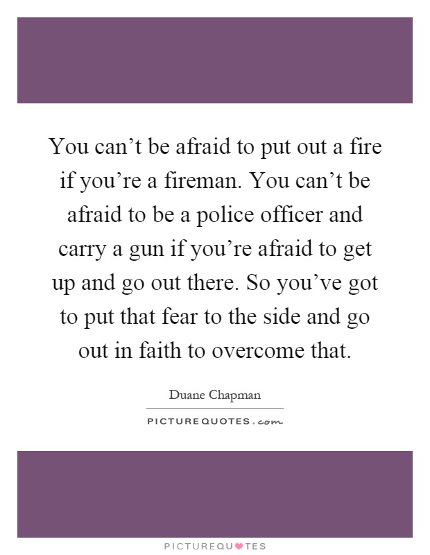 You can't be afraid to put out a fire if you're a fireman. You can't be afraid to be a police officer and carry a gun if you're afraid to get up and go out there. So you've got to put that fear to the side and go out in faith to overcome that Picture Quote #1