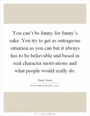 You can’t be funny for funny’s sake. You try to get as outrageous situation as you can but it always has to be believable and based in real character motivations and what people would really do Picture Quote #1