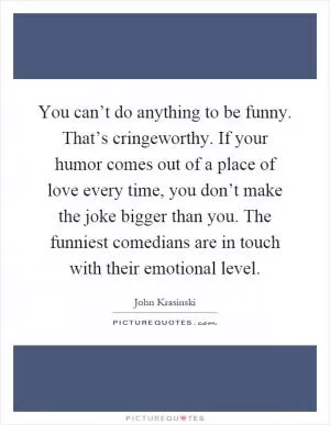 You can’t do anything to be funny. That’s cringeworthy. If your humor comes out of a place of love every time, you don’t make the joke bigger than you. The funniest comedians are in touch with their emotional level Picture Quote #1