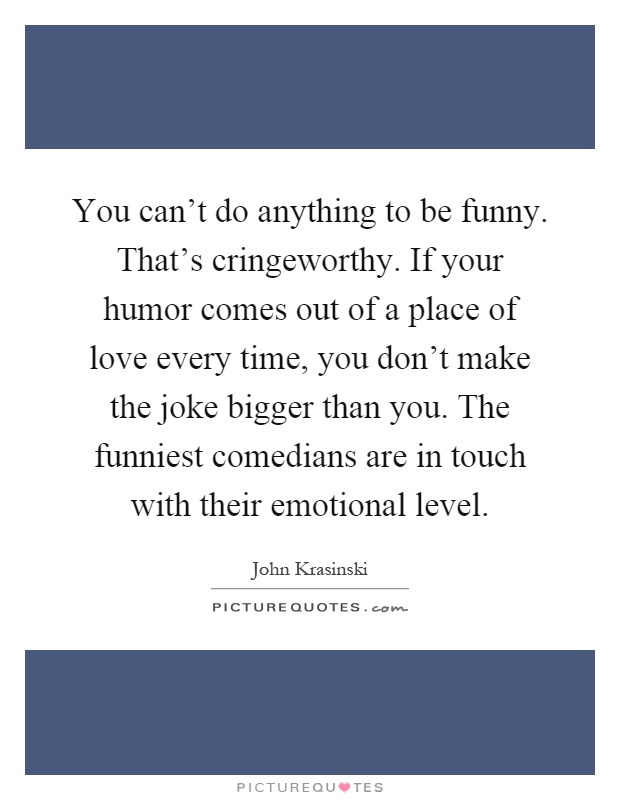 You can't do anything to be funny. That's cringeworthy. If your humor comes out of a place of love every time, you don't make the joke bigger than you. The funniest comedians are in touch with their emotional level Picture Quote #1