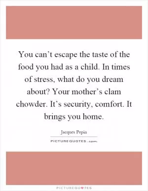 You can’t escape the taste of the food you had as a child. In times of stress, what do you dream about? Your mother’s clam chowder. It’s security, comfort. It brings you home Picture Quote #1