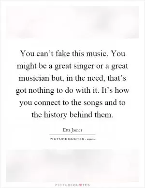 You can’t fake this music. You might be a great singer or a great musician but, in the need, that’s got nothing to do with it. It’s how you connect to the songs and to the history behind them Picture Quote #1
