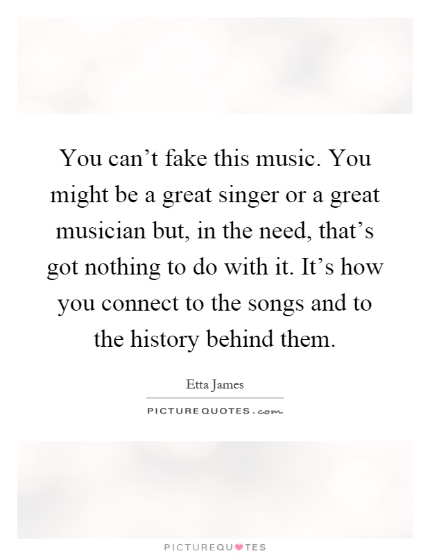 You can't fake this music. You might be a great singer or a great musician but, in the need, that's got nothing to do with it. It's how you connect to the songs and to the history behind them Picture Quote #1
