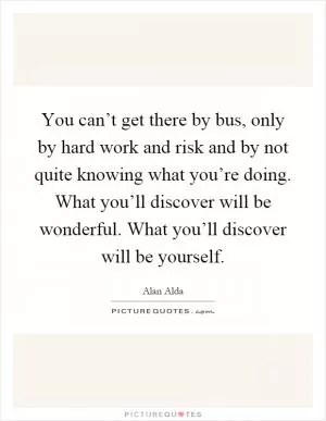 You can’t get there by bus, only by hard work and risk and by not quite knowing what you’re doing. What you’ll discover will be wonderful. What you’ll discover will be yourself Picture Quote #1