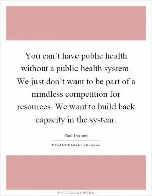 You can’t have public health without a public health system. We just don’t want to be part of a mindless competition for resources. We want to build back capacity in the system Picture Quote #1