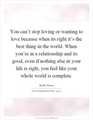 You can’t stop loving or wanting to love because when its right it’s the best thing in the world. When you’re in a relationship and its good, even if nothing else in your life is right, you feel like your whole world is complete Picture Quote #1