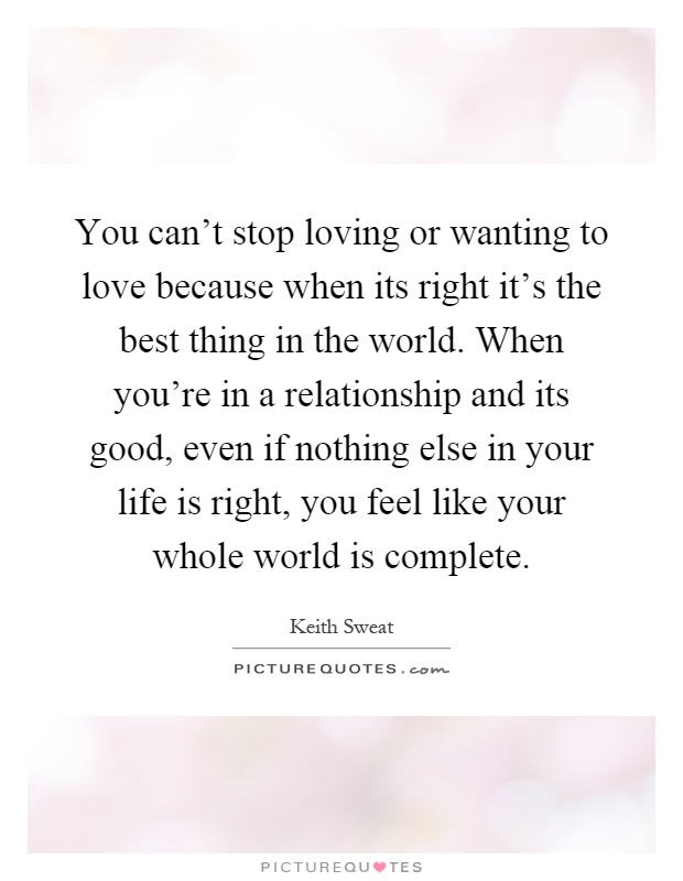 You can't stop loving or wanting to love because when its right it's the best thing in the world. When you're in a relationship and its good, even if nothing else in your life is right, you feel like your whole world is complete Picture Quote #1