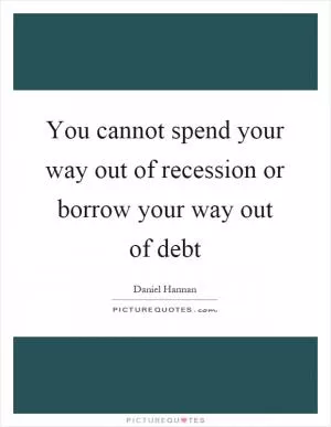 You cannot spend your way out of recession or borrow your way out of debt Picture Quote #1