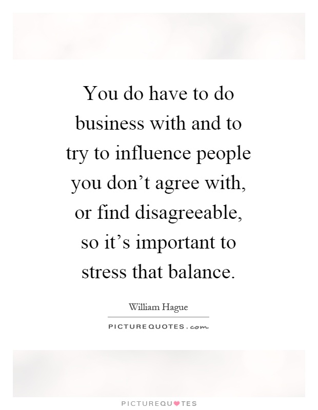 You do have to do business with and to try to influence people you don't agree with, or find disagreeable, so it's important to stress that balance Picture Quote #1