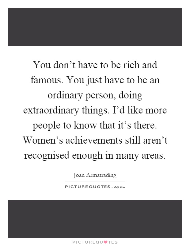 You don't have to be rich and famous. You just have to be an ordinary person, doing extraordinary things. I'd like more people to know that it's there. Women's achievements still aren't recognised enough in many areas Picture Quote #1