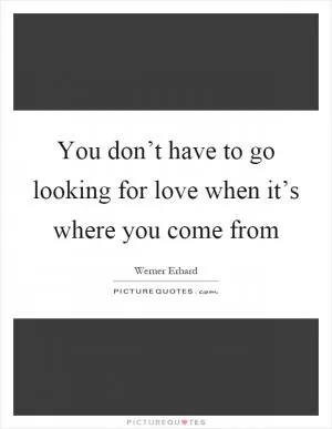 You don’t have to go looking for love when it’s where you come from Picture Quote #1