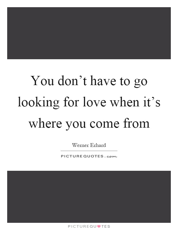 You don't have to go looking for love when it's where you come from Picture Quote #1