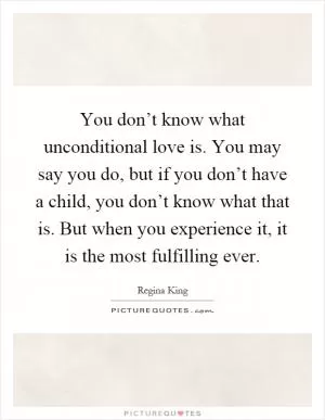 You don’t know what unconditional love is. You may say you do, but if you don’t have a child, you don’t know what that is. But when you experience it, it is the most fulfilling ever Picture Quote #1
