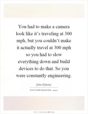 You had to make a camera look like it’s traveling at 300 mph, but you couldn’t make it actually travel at 300 mph so you had to slow everything down and build devices to do that. So you were constantly engineering Picture Quote #1
