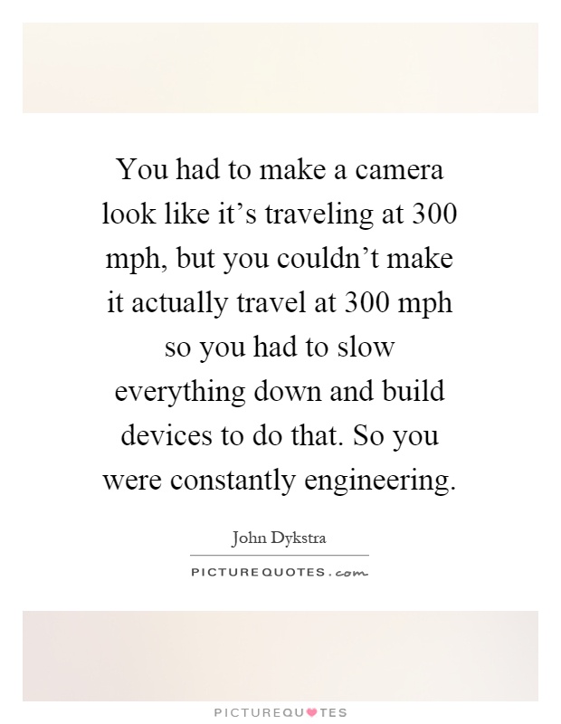 You had to make a camera look like it's traveling at 300 mph, but you couldn't make it actually travel at 300 mph so you had to slow everything down and build devices to do that. So you were constantly engineering Picture Quote #1