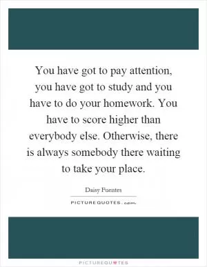 You have got to pay attention, you have got to study and you have to do your homework. You have to score higher than everybody else. Otherwise, there is always somebody there waiting to take your place Picture Quote #1