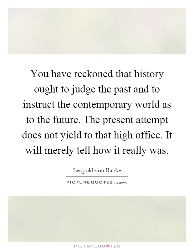 You have reckoned that history ought to judge the past and to instruct the contemporary world as to the future. The present attempt does not yield to that high office. It will merely tell how it really was Picture Quote #1