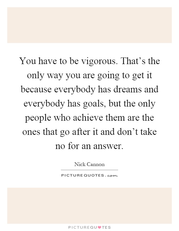 You have to be vigorous. That's the only way you are going to get it because everybody has dreams and everybody has goals, but the only people who achieve them are the ones that go after it and don't take no for an answer Picture Quote #1