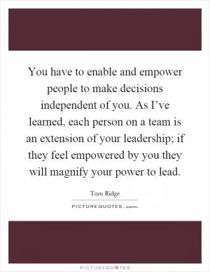 You have to enable and empower people to make decisions independent of you. As I’ve learned, each person on a team is an extension of your leadership; if they feel empowered by you they will magnify your power to lead Picture Quote #1