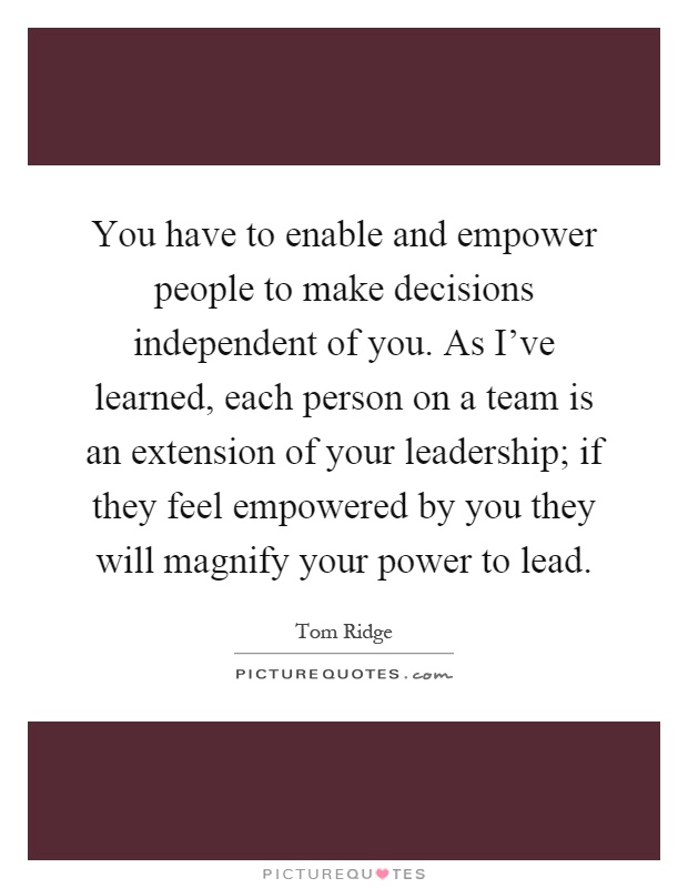You have to enable and empower people to make decisions independent of you. As I've learned, each person on a team is an extension of your leadership; if they feel empowered by you they will magnify your power to lead Picture Quote #1
