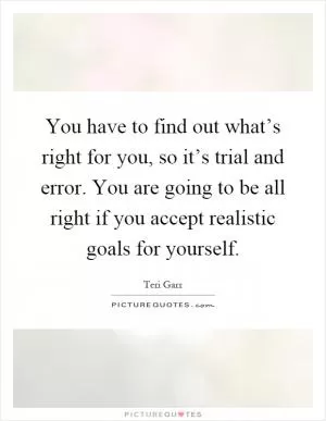 You have to find out what’s right for you, so it’s trial and error. You are going to be all right if you accept realistic goals for yourself Picture Quote #1