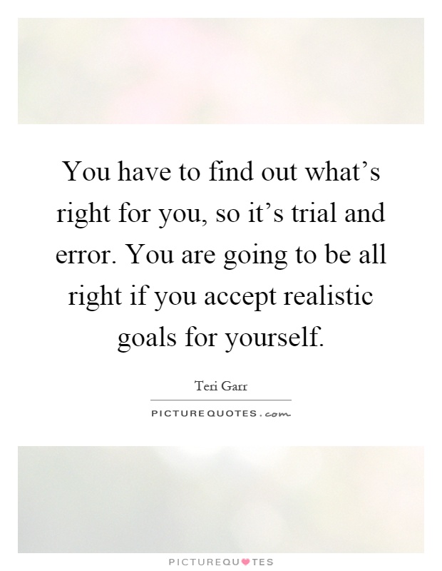 You have to find out what's right for you, so it's trial and error. You are going to be all right if you accept realistic goals for yourself Picture Quote #1