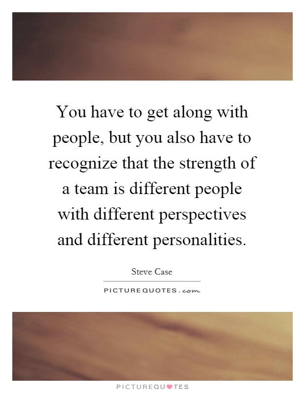 You have to get along with people, but you also have to recognize that the strength of a team is different people with different perspectives and different personalities Picture Quote #1