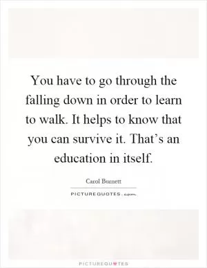 You have to go through the falling down in order to learn to walk. It helps to know that you can survive it. That’s an education in itself Picture Quote #1