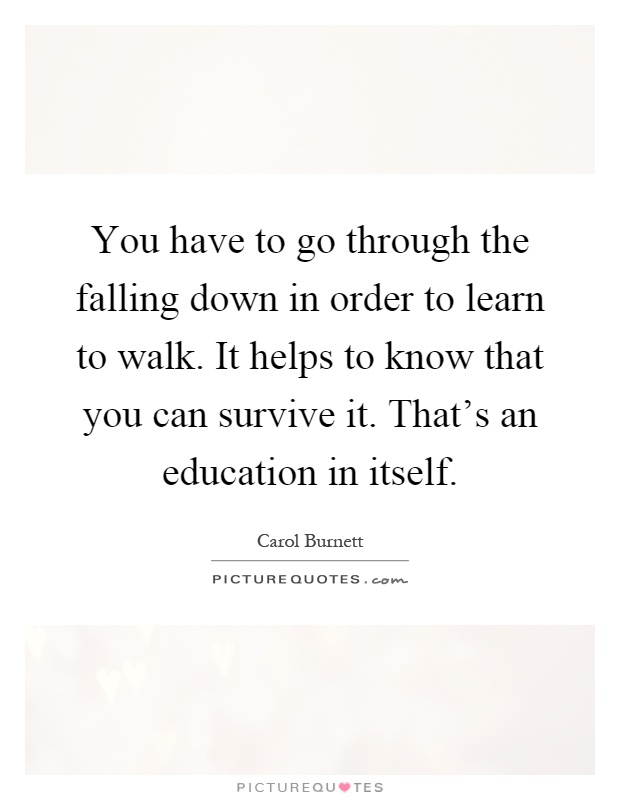 You have to go through the falling down in order to learn to walk. It helps to know that you can survive it. That's an education in itself Picture Quote #1