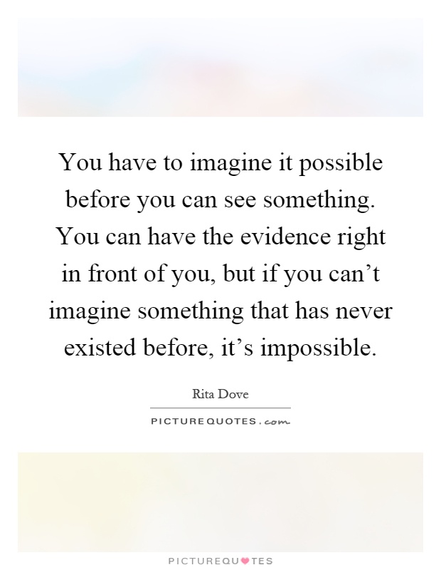 You have to imagine it possible before you can see something. You can have the evidence right in front of you, but if you can't imagine something that has never existed before, it's impossible Picture Quote #1