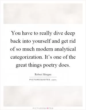 You have to really dive deep back into yourself and get rid of so much modern analytical categorization. It’s one of the great things poetry does Picture Quote #1