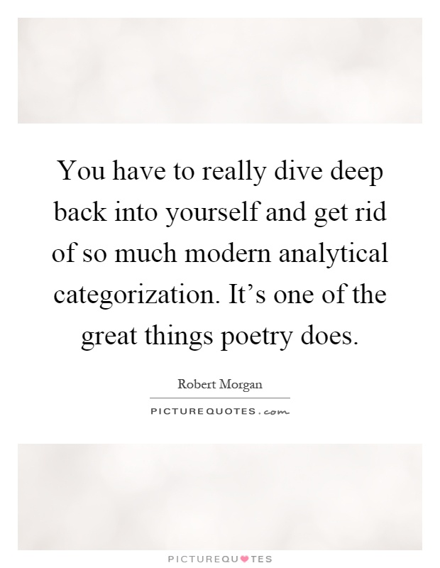 You have to really dive deep back into yourself and get rid of so much modern analytical categorization. It's one of the great things poetry does Picture Quote #1