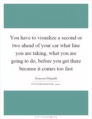 You have to visualize a second or two ahead of your car what line you are taking, what you are going to do, before you get there because it comes too fast Picture Quote #1