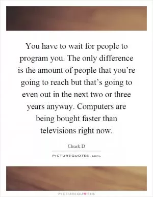 You have to wait for people to program you. The only difference is the amount of people that you’re going to reach but that’s going to even out in the next two or three years anyway. Computers are being bought faster than televisions right now Picture Quote #1