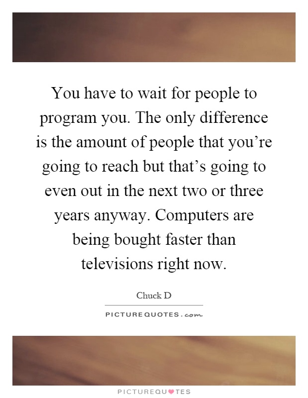 You have to wait for people to program you. The only difference is the amount of people that you're going to reach but that's going to even out in the next two or three years anyway. Computers are being bought faster than televisions right now Picture Quote #1