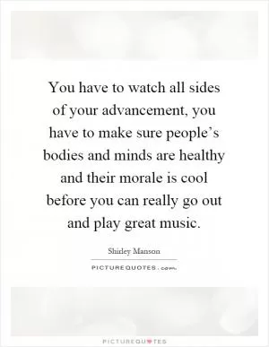You have to watch all sides of your advancement, you have to make sure people’s bodies and minds are healthy and their morale is cool before you can really go out and play great music Picture Quote #1