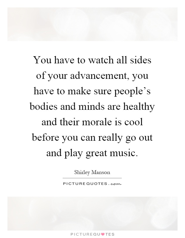 You have to watch all sides of your advancement, you have to make sure people's bodies and minds are healthy and their morale is cool before you can really go out and play great music Picture Quote #1