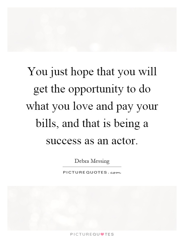 You just hope that you will get the opportunity to do what you love and pay your bills, and that is being a success as an actor Picture Quote #1